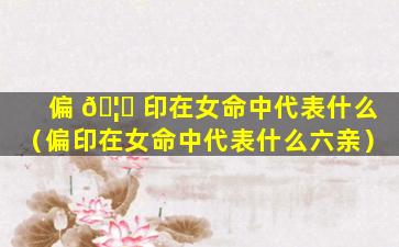 偏 🦅 印在女命中代表什么（偏印在女命中代表什么六亲）